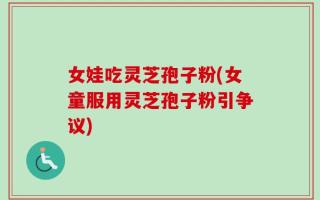 女娃吃灵芝孢子粉(女童服用灵芝孢子粉引争议)