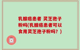 乳腺癌患者 灵芝孢子粉吗(乳腺癌患者可以食用灵芝孢子粉吗？)