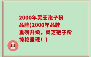 2000年灵芝孢子粉品牌(2000年品牌重磅升级，灵芝孢子粉惊艳呈现！)