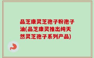 品芝康灵芝孢子粉孢子油(品芝康灵推出纯天然灵芝孢子系列产品)