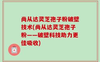尚从达灵芝孢子粉破壁技术(尚从达灵芝孢子粉——破壁科技助力更佳吸收)