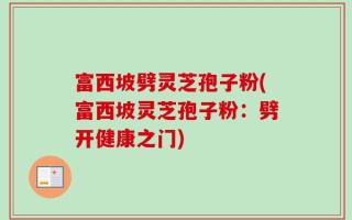 富西坡劈灵芝孢子粉(富西坡灵芝孢子粉：劈开健康之门)
