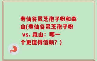 寿仙谷灵芝孢子粉和森山(寿仙谷灵芝孢子粉 vs. 森山：哪一个更值得信赖？)