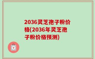 2036灵芝孢子粉价格(2036年灵芝孢子粉价格预测)
