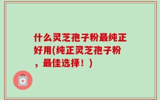 什么灵芝孢子粉最纯正好用(纯正灵芝孢子粉，最佳选择！)