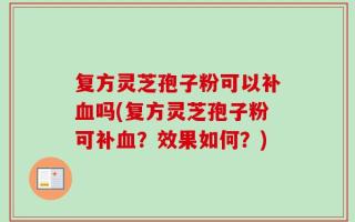 复方灵芝孢子粉可以补血吗(复方灵芝孢子粉可补血？效果如何？)