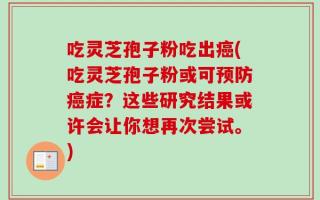 吃灵芝孢子粉吃出癌(吃灵芝孢子粉或可预防癌症？这些研究结果或许会让你想再次尝试。)