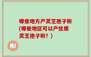 哪些地方产灵芝孢子粉(哪些地区可以产优质灵芝孢子粉？)