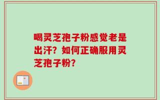 喝灵芝孢子粉感觉老是出汗？如何正确服用灵芝孢子粉？