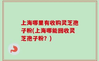 上海哪里有收购灵芝孢子粉(上海哪能回收灵芝孢子粉？)