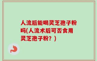 人流后能喝灵芝孢子粉吗(人流术后可否食用灵芝孢子粉？)