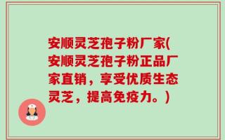 安顺灵芝孢子粉厂家(安顺灵芝孢子粉正品厂家直销，享受优质生态灵芝，提高免疫力。)