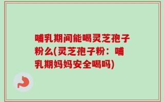 哺乳期间能喝灵芝孢子粉么(灵芝孢子粉：哺乳期妈妈安全喝吗)