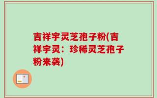 吉祥宇灵芝孢子粉(吉祥宇灵：珍稀灵芝孢子粉来袭)