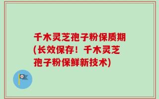 千木灵芝孢子粉保质期(长效保存！千木灵芝孢子粉保鲜新技术)