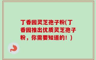 丁香园灵芝孢子粉(丁香园推出优质灵芝孢子粉，你需要知道的！)