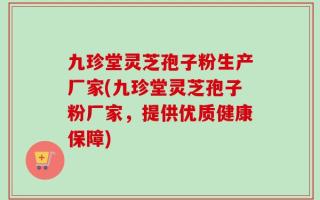 九珍堂灵芝孢子粉生产厂家(九珍堂灵芝孢子粉厂家，提供优质健康保障)