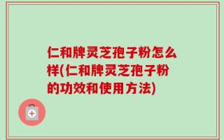 仁和牌灵芝孢子粉怎么样(仁和牌灵芝孢子粉的功效和使用方法)