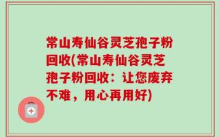 常山寿仙谷灵芝孢子粉回收(常山寿仙谷灵芝孢子粉回收：让您废弃不难，用心再用好)