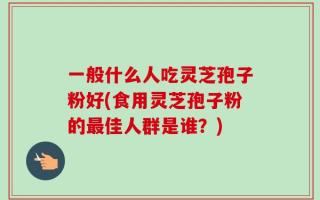 一般什么人吃灵芝孢子粉好(食用灵芝孢子粉的最佳人群是谁？)