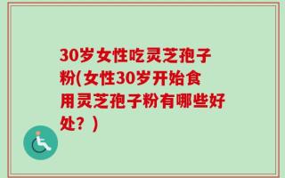 30岁女性吃灵芝孢子粉(女性30岁开始食用灵芝孢子粉有哪些好处？)