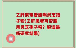 乙肝携带者能喝灵芝孢子粉(乙肝患者可否服用灵芝孢子粉？解读最新研究结果)