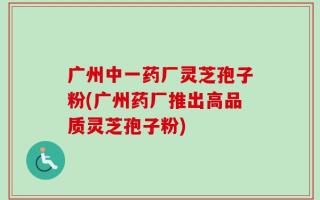 广州中一药厂灵芝孢子粉(广州药厂推出高品质灵芝孢子粉)
