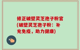修正破壁灵芝孢子粉官(破壁灵芝孢子粉：补充免疫，助力健康)
