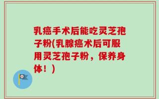 乳癌手术后能吃灵芝孢子粉(乳腺癌术后可服用灵芝孢子粉，保养身体！)