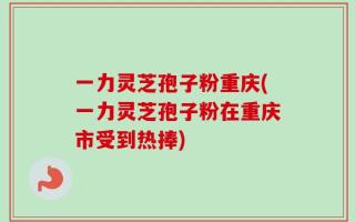 一力灵芝孢子粉重庆(一力灵芝孢子粉在重庆市受到热捧)