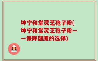 坤宁和堂灵芝孢子粉(坤宁和堂灵芝孢子粉——保障健康的选择)