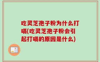吃灵芝孢子粉为什么打嗝(吃灵芝孢子粉会引起打嗝的原因是什么)
