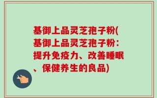 基御上品灵芝孢子粉(基御上品灵芝孢子粉：提升免疫力、改善睡眠、保健养生的良品)