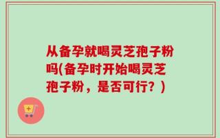 从备孕就喝灵芝孢子粉吗(备孕时开始喝灵芝孢子粉，是否可行？)