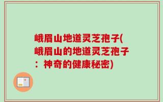 峨眉山地道灵芝孢子(峨眉山的地道灵芝孢子：神奇的健康秘密)