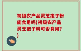 初级农产品灵芝孢子粉能食用吗(初级农产品灵芝孢子粉可否食用？)