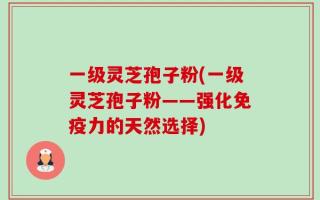 一级灵芝孢子粉(一级灵芝孢子粉——强化免疫力的天然选择)