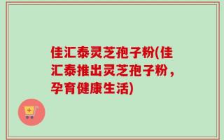 佳汇泰灵芝孢子粉(佳汇泰推出灵芝孢子粉，孕育健康生活)