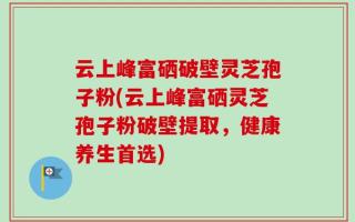 云上峰富硒破壁灵芝孢子粉(云上峰富硒灵芝孢子粉破壁提取，健康养生首选)