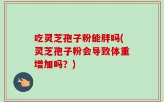 吃灵芝孢子粉能胖吗(灵芝孢子粉会导致体重增加吗？)