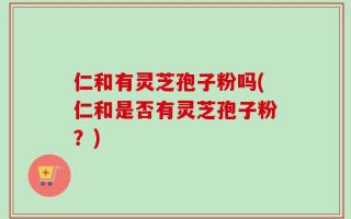 仁和有灵芝孢子粉吗(仁和是否有灵芝孢子粉？)