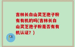 吉林长白山灵芝孢子粉有有机的吗(吉林长白山灵芝孢子粉是否有有机认证？)