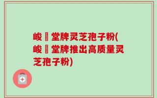 峻銘堂牌灵芝孢子粉(峻銘堂牌推出高质量灵芝孢子粉)