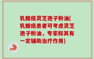 乳腺癌灵芝孢子粉油(乳腺癌患者可考虑灵芝孢子粉油，专家称其有一定辅助治疗作用)