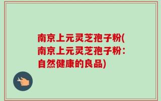 南京上元灵芝孢子粉(南京上元灵芝孢子粉：自然健康的良品)