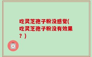 吃灵芝孢子粉没感觉(吃灵芝孢子粉没有效果？)