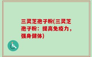 三灵芝孢子粉(三灵芝孢子粉：提高免疫力，强身健体)