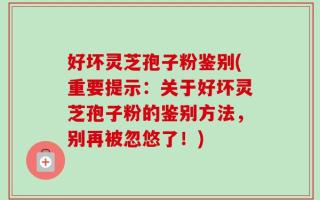 好坏灵芝孢子粉鉴别(重要提示：关于好坏灵芝孢子粉的鉴别方法，别再被忽悠了！)