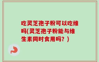 吃灵芝孢子粉可以吃维吗(灵芝孢子粉能与维生素同时食用吗？)