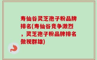 寿仙谷灵芝孢子粉品牌排名(寿仙谷竞争激烈，灵芝孢子粉品牌排名傲视群雄)